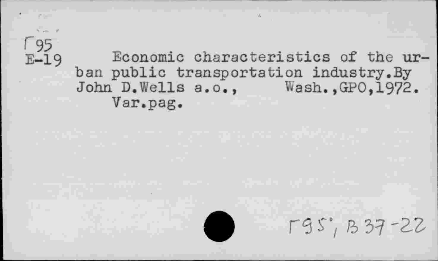 ﻿F95
E-19
Economic characteristics of the urban public transportation industry.By John D.Wells a.o., Wash.,GPO,1972.
Var.pag.
26 S■; fl 3? '2?.